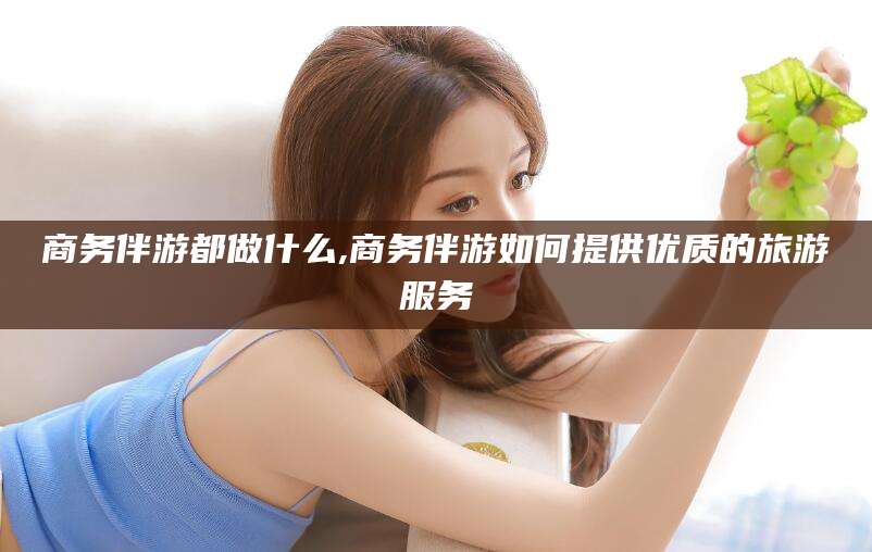 广水商务伴游都做什么,商务伴游如何提供优质的旅游服务