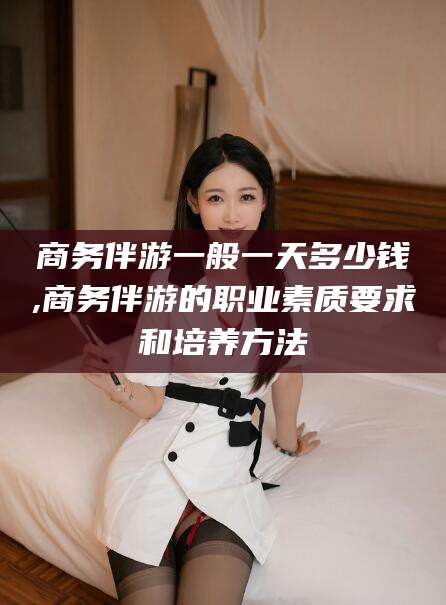 广水商务伴游一般一天多少钱,商务伴游的职业素质要求和培养方法