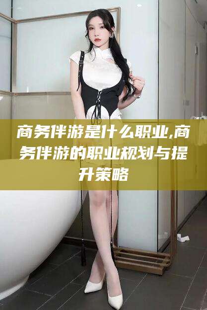 广水商务伴游是什么职业,商务伴游的职业规划与提升策略