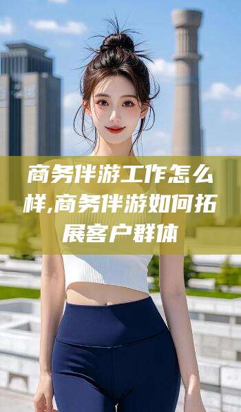 广水商务伴游工作怎么样,商务伴游如何拓展客户群体