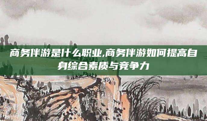 广水商务伴游是什么职业,商务伴游如何提高自身综合素质与竞争力