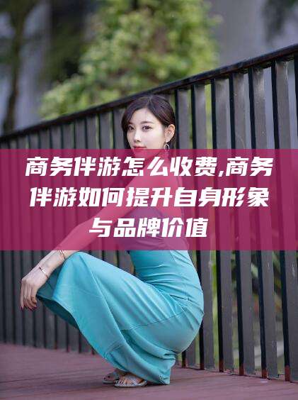 广水商务伴游怎么收费,商务伴游如何提升自身形象与品牌价值