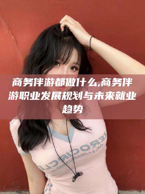 广水商务伴游都做什么,商务伴游职业发展规划与未来就业趋势