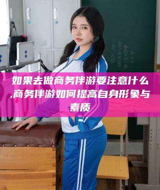 广水如果去做商务伴游要注意什么,商务伴游如何提高自身形象与素质