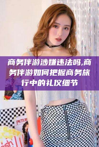 广水商务伴游涉嫌违法吗,商务伴游如何把握商务旅行中的礼仪细节