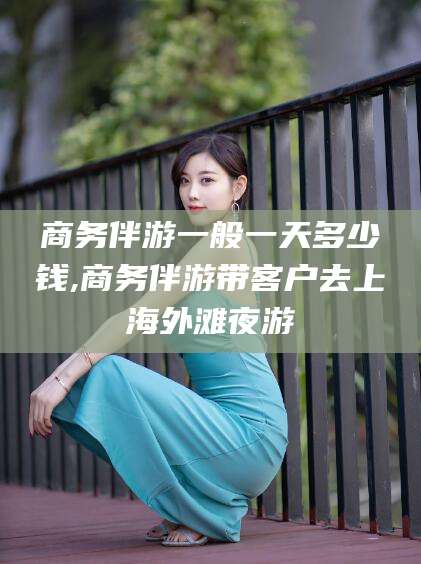 广水商务伴游一般一天多少钱,商务伴游带客户去上海外滩夜游