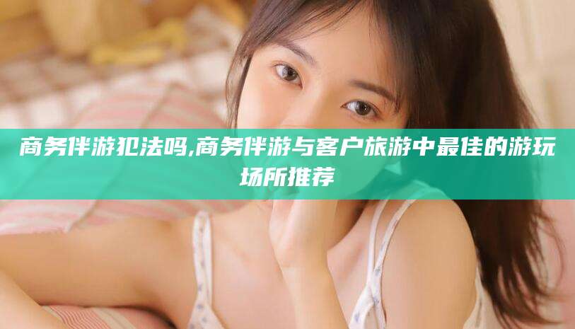 广水商务伴游犯法吗,商务伴游与客户旅游中最佳的游玩场所推荐
