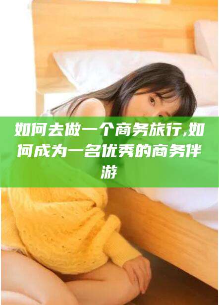 广水如何去做一个商务旅行,如何成为一名优秀的商务伴游