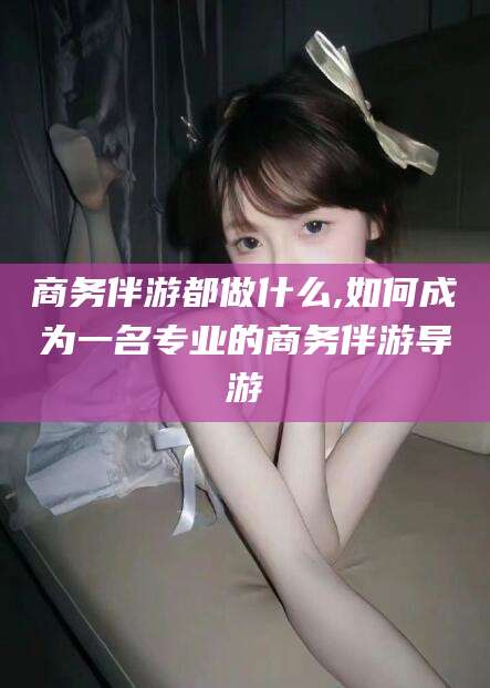 广水商务伴游都做什么,如何成为一名专业的商务伴游导游