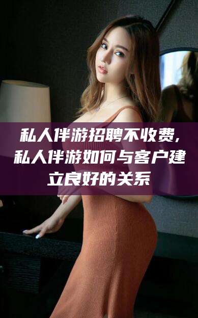 广水私人伴游招聘不收费,私人伴游如何与客户建立良好的关系