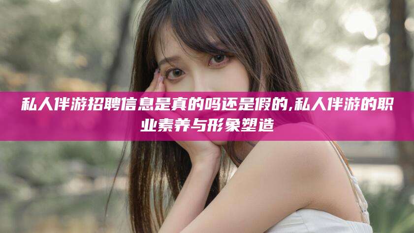 广水私人伴游招聘信息是真的吗还是假的,私人伴游的职业素养与形象塑造
