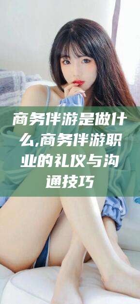 广水商务伴游是做什么,商务伴游职业的礼仪与沟通技巧