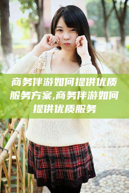 广水商务伴游如何提供优质服务方案,商务伴游如何提供优质服务