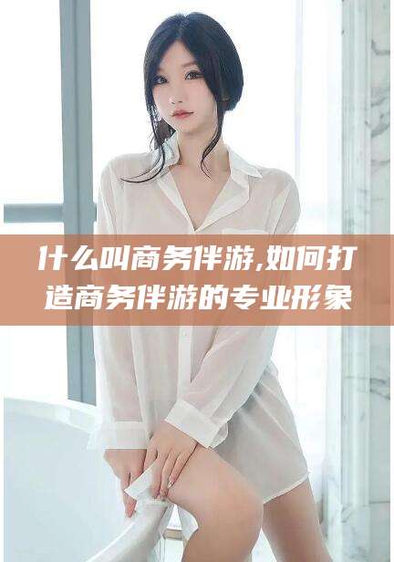广水什么叫商务伴游,如何打造商务伴游的专业形象
