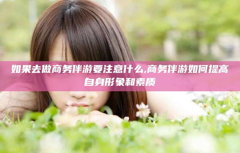广水如果去做商务伴游要注意什么,商务伴游如何提高自身形象和素质