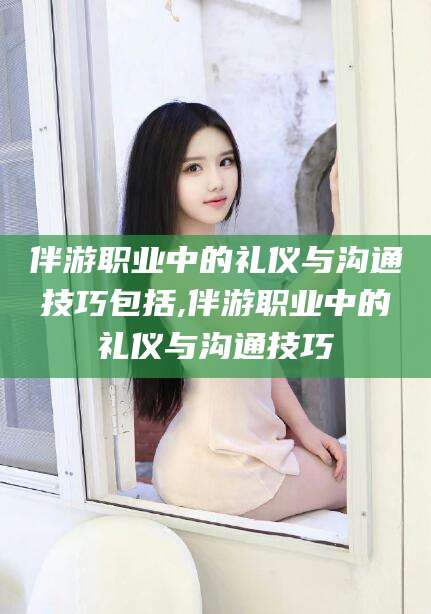 广水伴游职业中的礼仪与沟通技巧包括,伴游职业中的礼仪与沟通技巧