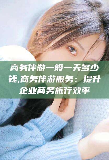 广水商务伴游一般一天多少钱,商务伴游服务：提升企业商务旅行效率