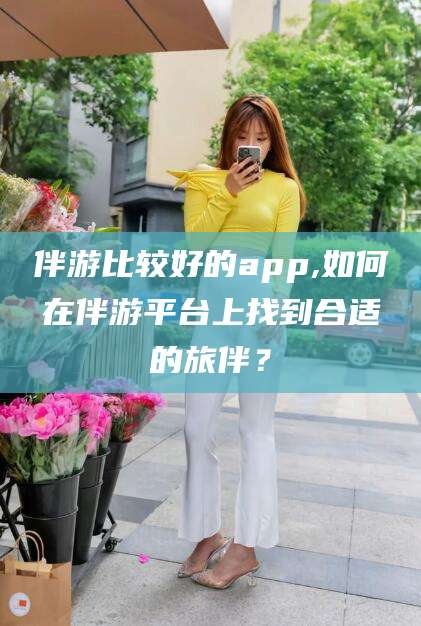 广水伴游比较好的app,如何在伴游平台上找到合适的旅伴？
