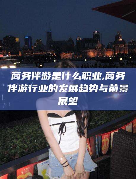 广水商务伴游是什么职业,商务伴游行业的发展趋势与前景展望