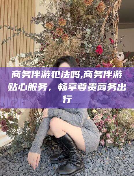 广水商务伴游犯法吗,商务伴游贴心服务，畅享尊贵商务出行