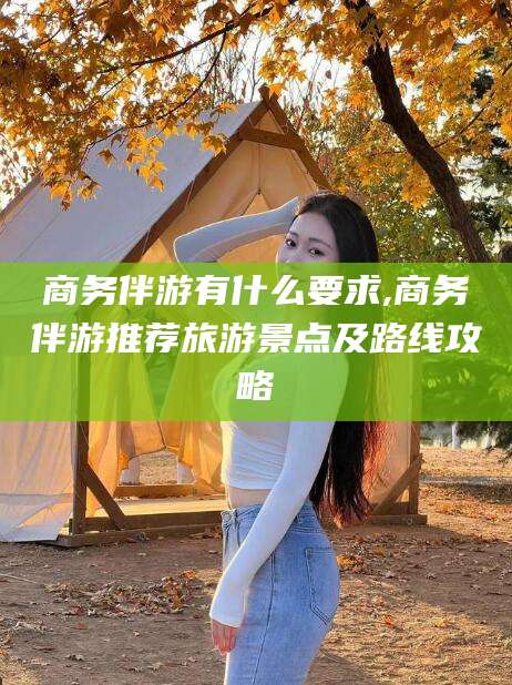 广水商务伴游有什么要求,商务伴游推荐旅游景点及路线攻略