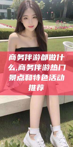 广水商务伴游都做什么,商务伴游热门景点和特色活动推荐