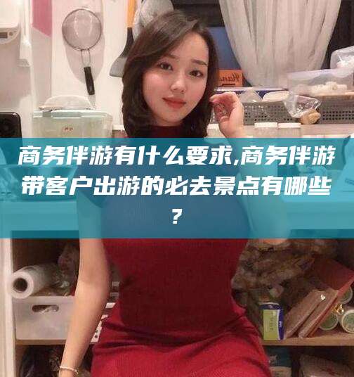 广水商务伴游有什么要求,商务伴游带客户出游的必去景点有哪些?