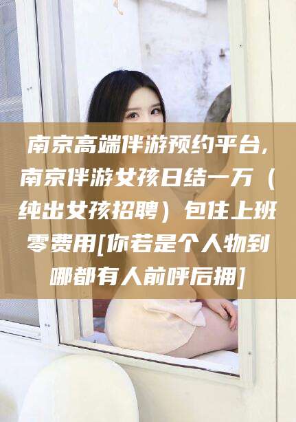 广水南京高端伴游预约平台,南京伴游女孩日结一万（纯出女孩招聘）包住上班零费用[你若是个人物到哪都有人前呼后拥]