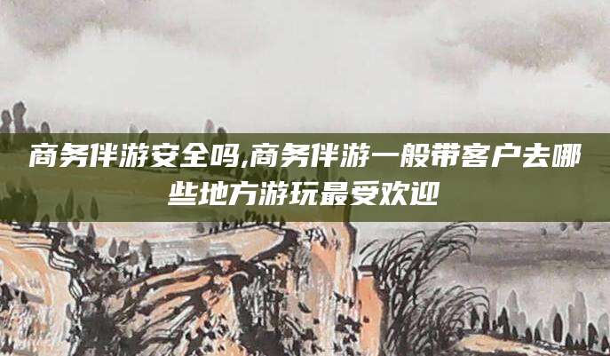 广水商务伴游安全吗,商务伴游一般带客户去哪些地方游玩最受欢迎