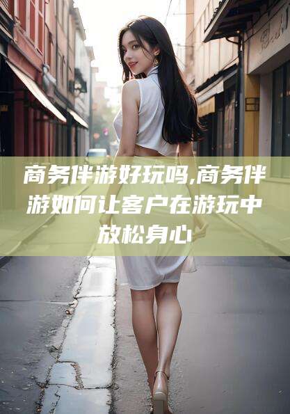广水商务伴游好玩吗,商务伴游如何让客户在游玩中放松身心