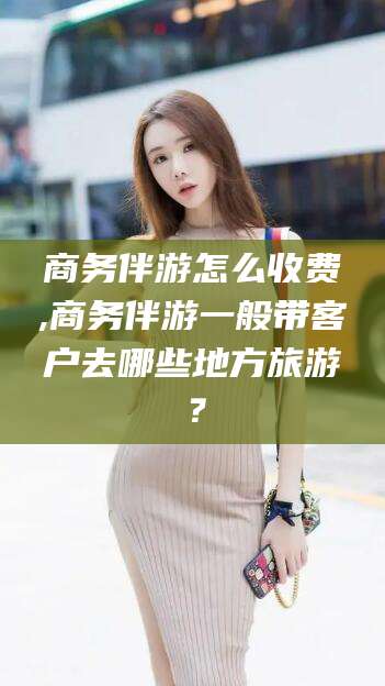 广水商务伴游怎么收费,商务伴游一般带客户去哪些地方旅游？