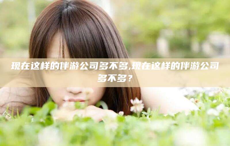 广水现在这样的伴游公司多不多,现在这样的伴游公司多不多？