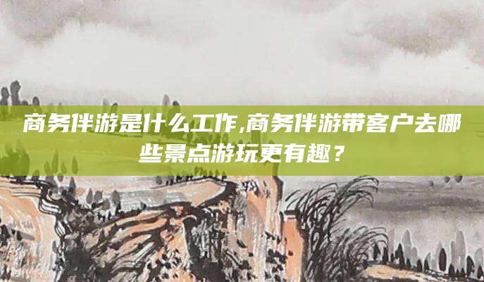 广水商务伴游是什么工作,商务伴游带客户去哪些景点游玩更有趣？