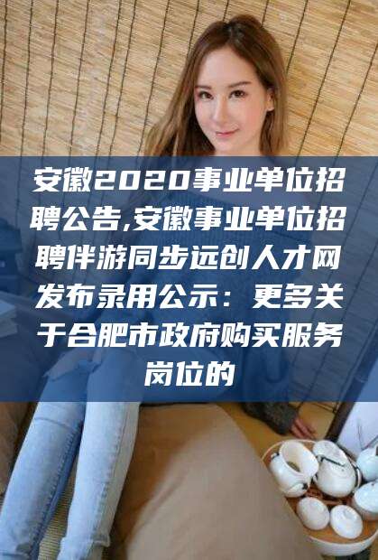 广水安徽2020事业单位招聘公告,安徽事业单位招聘伴游同步远创人才网发布录用公示：更多关于合肥市政府购买服务岗位的