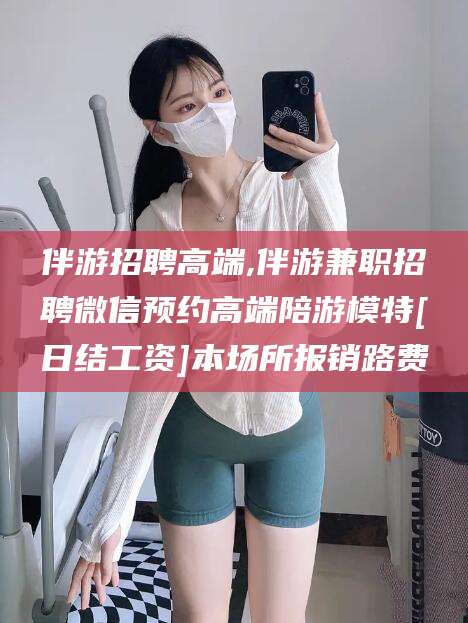 广水伴游招聘高端,伴游兼职招聘微信预约高端陪游模特[日结工资]本场所报销路费