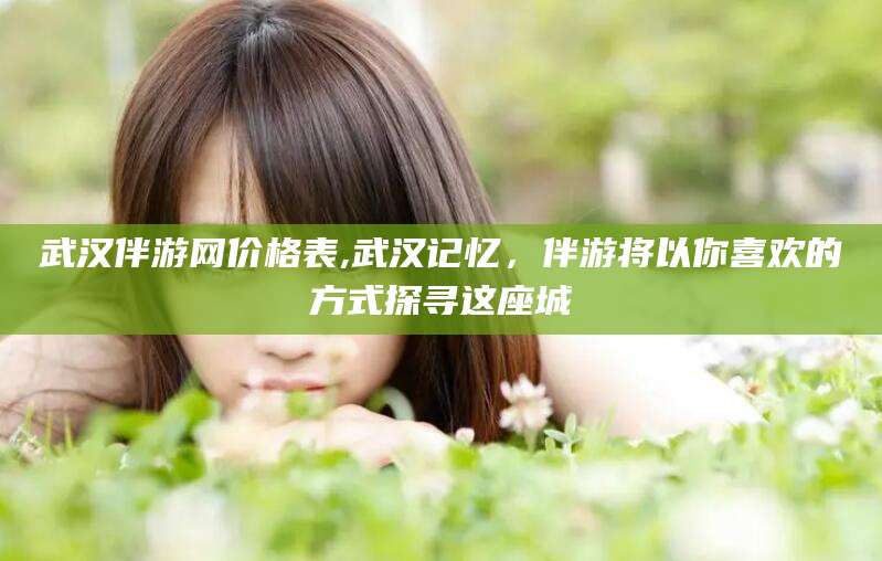 广水武汉伴游网价格表,武汉记忆，伴游将以你喜欢的方式探寻这座城