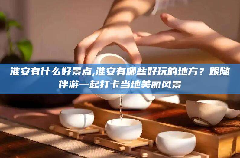 广水淮安有什么好景点,淮安有哪些好玩的地方？跟随伴游一起打卡当地美丽风景