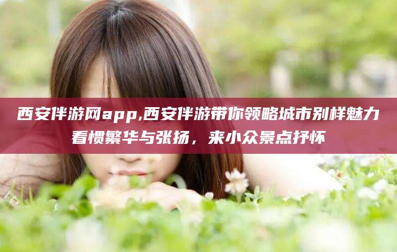 广水西安伴游网app,西安伴游带你领略城市别样魅力看惯繁华与张扬，来小众景点抒怀
