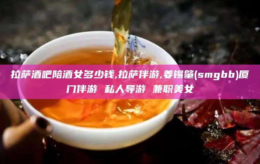 广水拉萨酒吧陪酒女多少钱,拉萨伴游,姜锡肇(smgbb)厦门伴游 私人导游 兼职美女