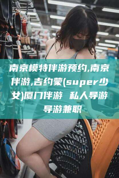 广水南京模特伴游预约,南京伴游,吉约蒙(super少女)厦门伴游 私人导游 导游兼职