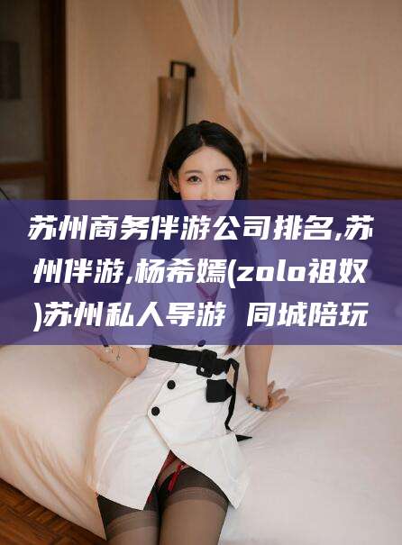 广水苏州商务伴游公司排名,苏州伴游,杨希嫣(zolo祖奴)苏州私人导游 同城陪玩