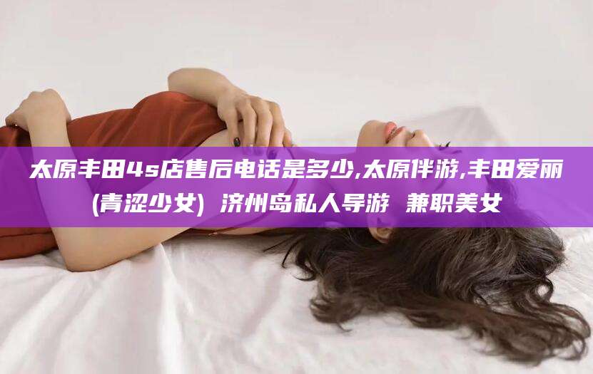 广水太原丰田4s店售后电话是多少,太原伴游,丰田爱丽(青涩少女) 济州岛私人导游 兼职美女