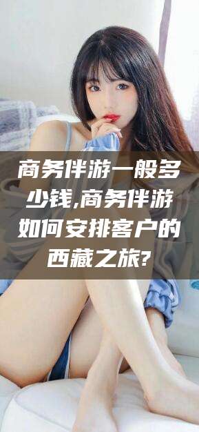 广水商务伴游一般多少钱,商务伴游如何安排客户的西藏之旅?