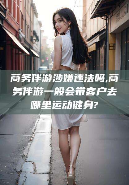 广水商务伴游涉嫌违法吗,商务伴游一般会带客户去哪里运动健身?
