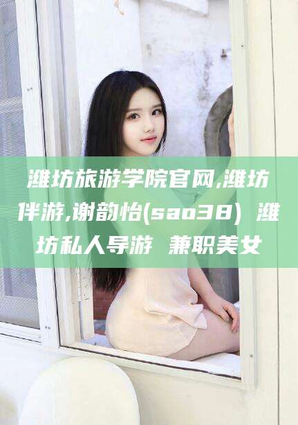 广水潍坊旅游学院官网,潍坊伴游,谢韵怡(sao38) 潍坊私人导游 兼职美女
