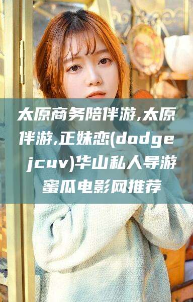 广水太原商务陪伴游,太原伴游,正妹恋(dodge jcuv)华山私人导游 蜜瓜电影网推荐