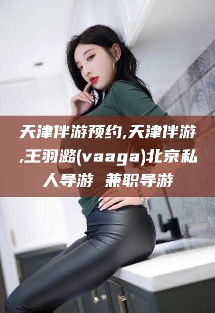 广水天津伴游预约,天津伴游,王羽潞(vaaga)北京私人导游 兼职导游
