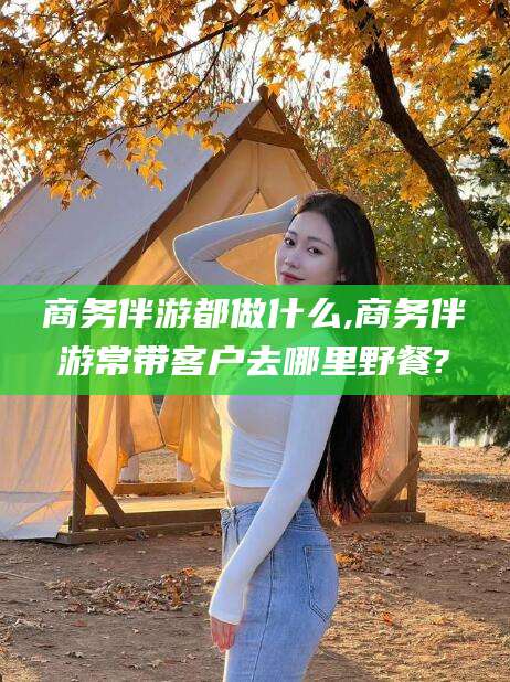 广水商务伴游都做什么,商务伴游常带客户去哪里野餐?