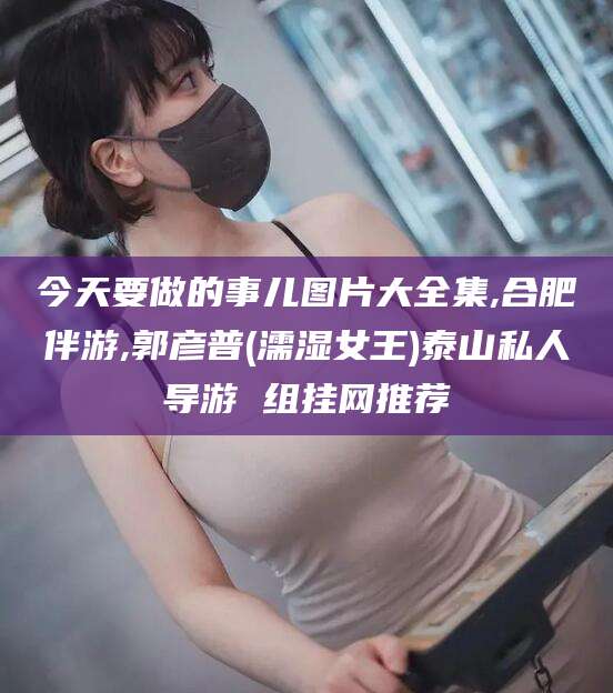 广水今天要做的事儿图片大全集,合肥伴游,郭彦普(濡湿女王)泰山私人导游 组挂网推荐