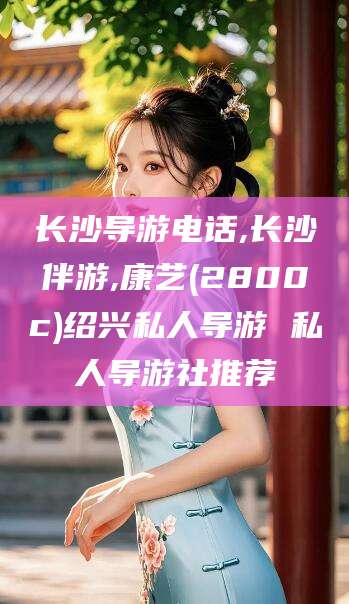 广水长沙导游电话,长沙伴游,康艺(2800c)绍兴私人导游 私人导游社推荐